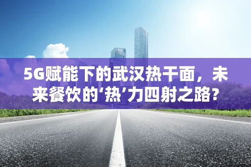 5G赋能下的武汉热干面，未来餐饮的‘热’力四射之路？