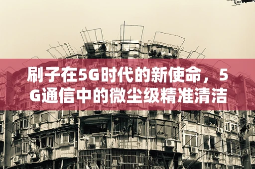 刷子在5G时代的新使命，5G通信中的微尘级精准清洁技术