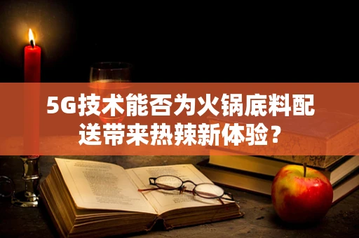 5G技术能否为火锅底料配送带来热辣新体验？