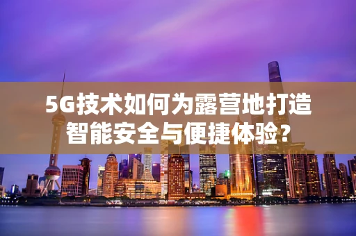 5G技术如何为露营地打造智能安全与便捷体验？