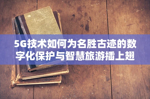 5G技术如何为名胜古迹的数字化保护与智慧旅游插上翅膀？
