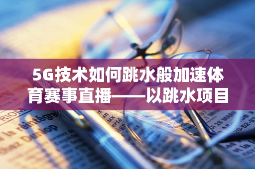 5G技术如何跳水般加速体育赛事直播——以跳水项目为例