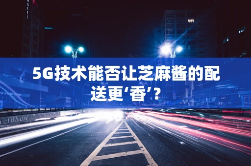 5G技术能否让芝麻酱的配送更‘香’？