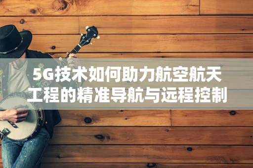 5G技术如何助力航空航天工程的精准导航与远程控制？