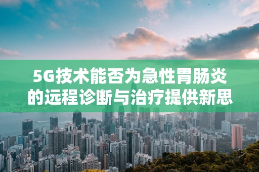 5G技术能否为急性胃肠炎的远程诊断与治疗提供新思路？