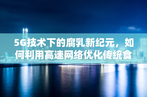 5G技术下的腐乳新纪元，如何利用高速网络优化传统食品的数字化营销？