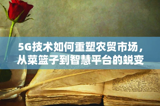 5G技术如何重塑农贸市场，从菜篮子到智慧平台的蜕变