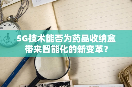 5G技术能否为药品收纳盒带来智能化的新变革？
