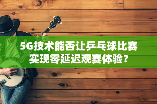 5G技术能否让乒乓球比赛实现零延迟观赛体验？