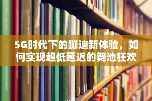 5G时代下的蹦迪新体验，如何实现超低延迟的舞池狂欢？