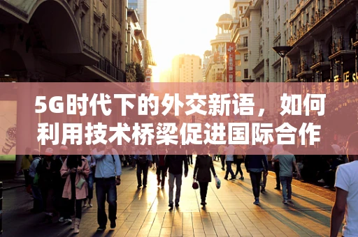 5G时代下的外交新语，如何利用技术桥梁促进国际合作？
