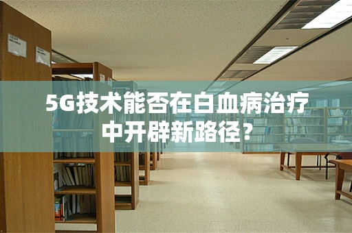 5G技术能否在白血病治疗中开辟新路径？