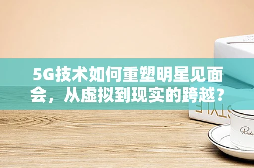 5G技术如何重塑明星见面会，从虚拟到现实的跨越？