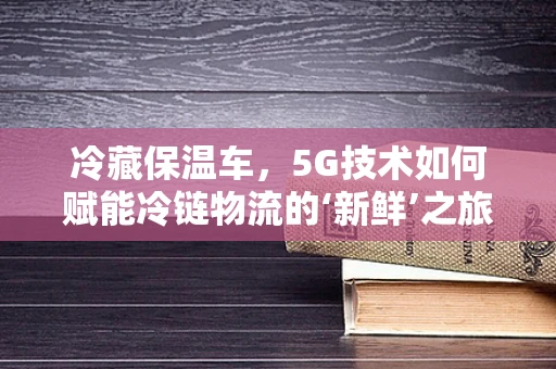 冷藏保温车，5G技术如何赋能冷链物流的‘新鲜’之旅？