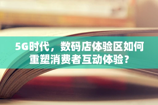 5G时代，数码店体验区如何重塑消费者互动体验？