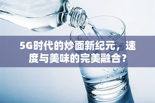 5G时代的炒面新纪元，速度与美味的完美融合？