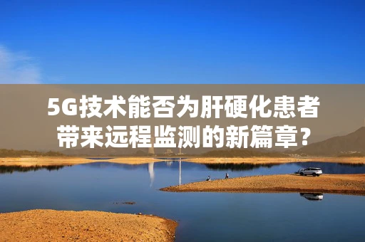 5G技术能否为肝硬化患者带来远程监测的新篇章？
