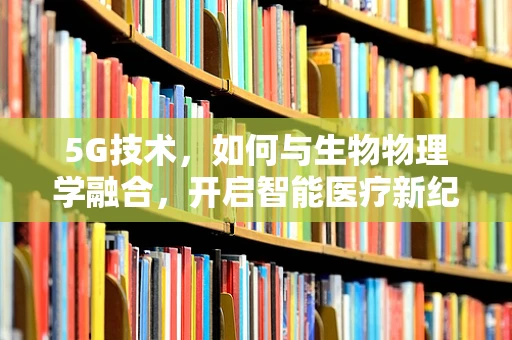 5G技术，如何与生物物理学融合，开启智能医疗新纪元？