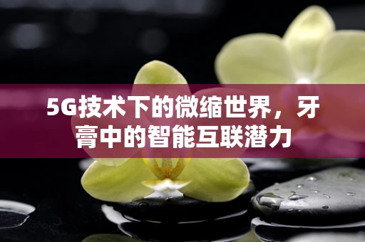 5G技术下的微缩世界，牙膏中的智能互联潜力