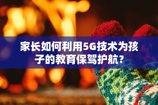 家长如何利用5G技术为孩子的教育保驾护航？