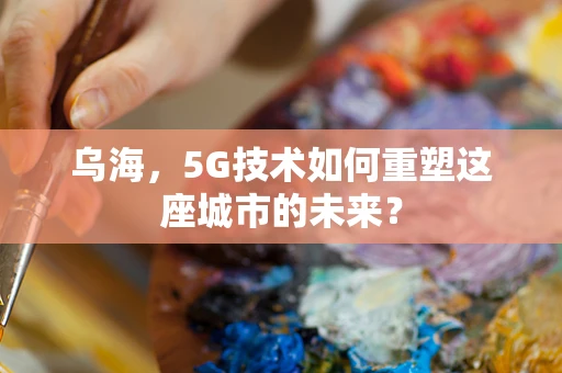 乌海，5G技术如何重塑这座城市的未来？