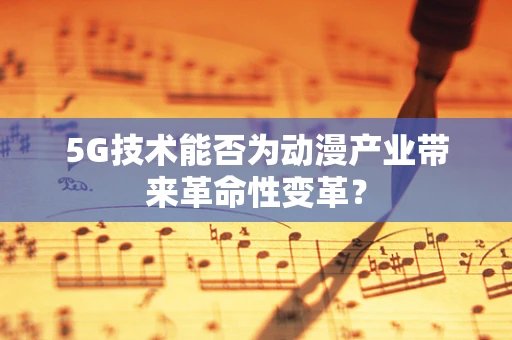 5G技术能否为动漫产业带来革命性变革？