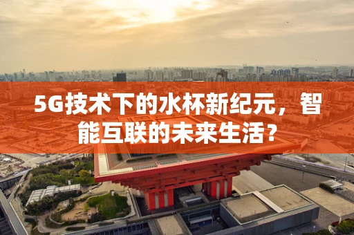 5G技术下的水杯新纪元，智能互联的未来生活？