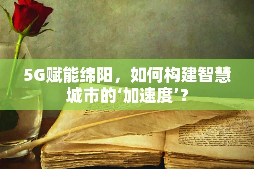 5G赋能绵阳，如何构建智慧城市的‘加速度’？