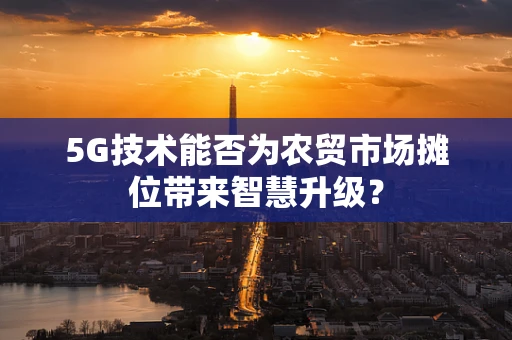 5G技术能否为农贸市场摊位带来智慧升级？