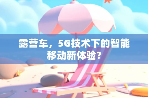 露营车，5G技术下的智能移动新体验？