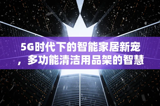 5G时代下的智能家居新宠，多功能清洁用品架的智慧化升级？