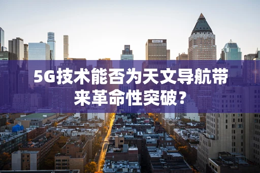 5G技术能否为天文导航带来革命性突破？