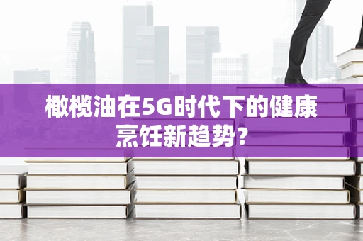 橄榄油在5G时代下的健康烹饪新趋势？
