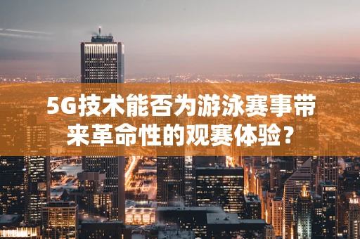 5G技术能否为游泳赛事带来革命性的观赛体验？