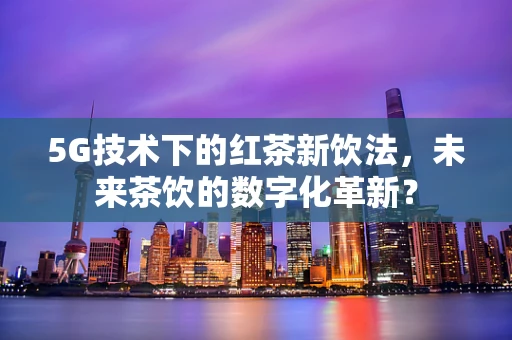 5G技术下的红茶新饮法，未来茶饮的数字化革新？