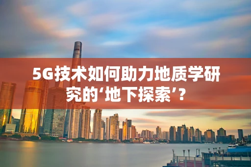 5G技术如何助力地质学研究的‘地下探索’？