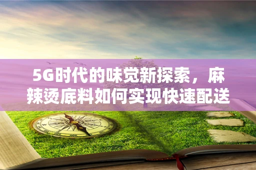 5G时代的味觉新探索，麻辣烫底料如何实现快速配送与保鲜？