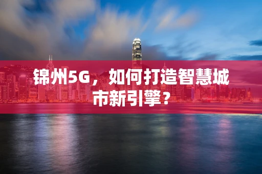 锦州5G，如何打造智慧城市新引擎？