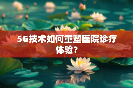 5G技术如何重塑医院诊疗体验？