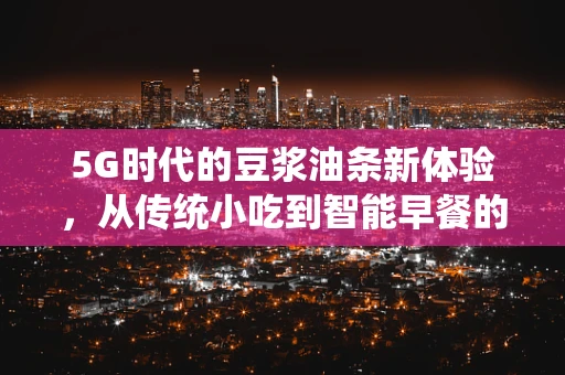 5G时代的豆浆油条新体验，从传统小吃到智能早餐的飞跃