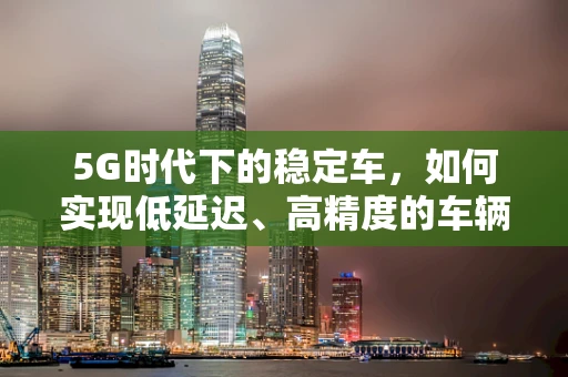 5G时代下的稳定车，如何实现低延迟、高精度的车辆控制？
