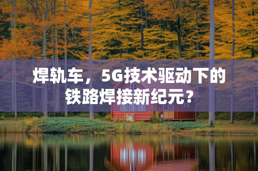 焊轨车，5G技术驱动下的铁路焊接新纪元？