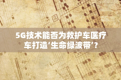 5G技术能否为救护车医疗车打造‘生命绿波带’？