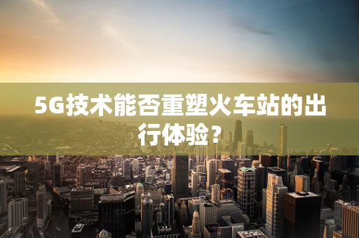 5G技术能否重塑火车站的出行体验？