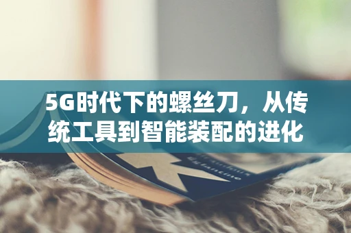 5G时代下的螺丝刀，从传统工具到智能装配的进化