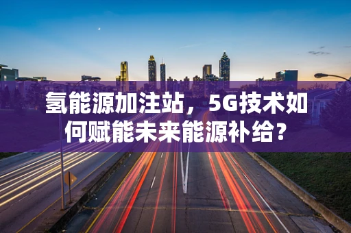 氢能源加注站，5G技术如何赋能未来能源补给？