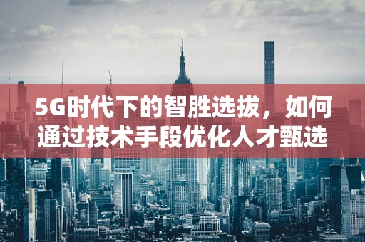 5G时代下的智胜选拔，如何通过技术手段优化人才甄选？