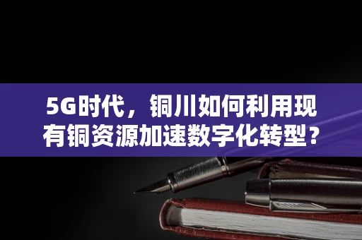 5G时代，铜川如何利用现有铜资源加速数字化转型？