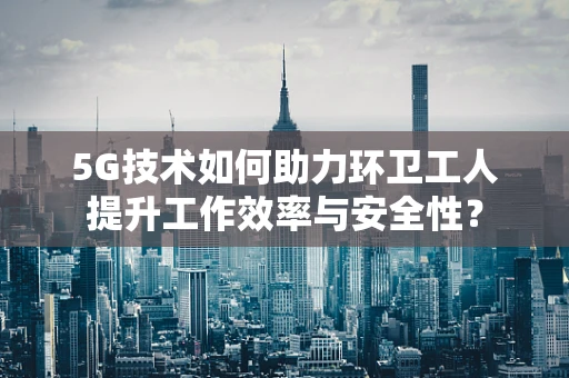 5G技术如何助力环卫工人提升工作效率与安全性？