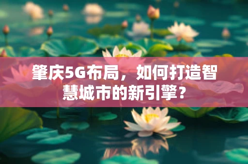 肇庆5G布局，如何打造智慧城市的新引擎？